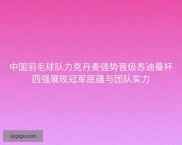 中国羽毛球队力克丹麦强势晋级苏迪曼杯四强展现冠军底蕴与团队实力