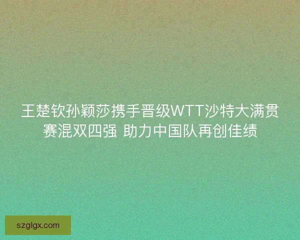 王楚钦孙颖莎携手晋级WTT沙特大满贯赛混双四强 助力中国队再创佳绩