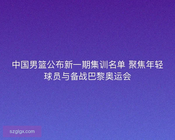 中国男篮公布新一期集训名单 聚焦年轻球员与备战巴黎奥运会 中国男篮公布新一期集训名单 聚焦年轻球员与备战巴黎奥运会