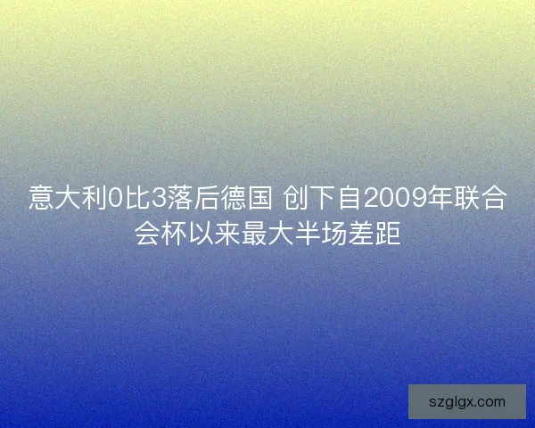 意大利0比3落后德国 创下自2009年联合会杯以来最大半场差距