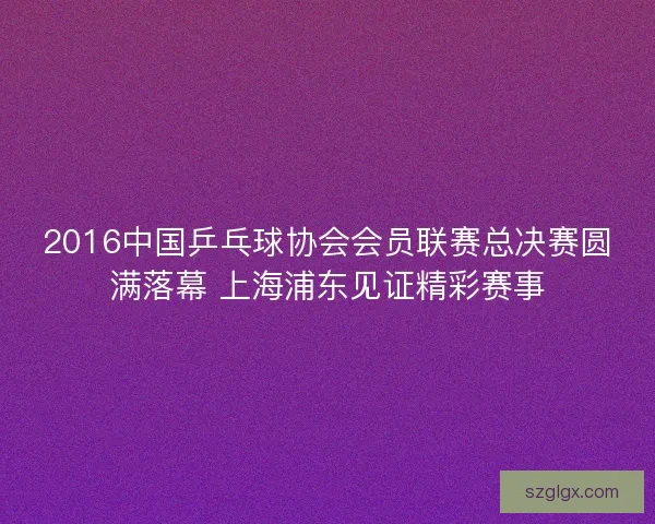 2016中国乒乓球协会会员联赛总决赛圆满落幕 上海浦东见证精彩赛事
