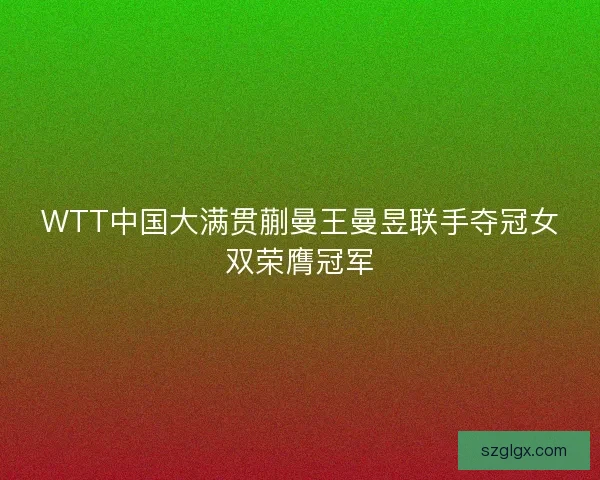 WTT中国大满贯蒯曼王曼昱联手夺冠女双荣膺冠军