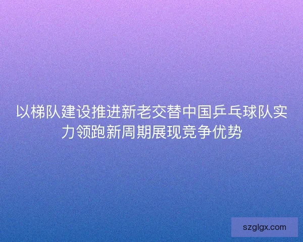 以梯队建设推进新老交替中国乒乓球队实力领跑新周期展现竞争优势