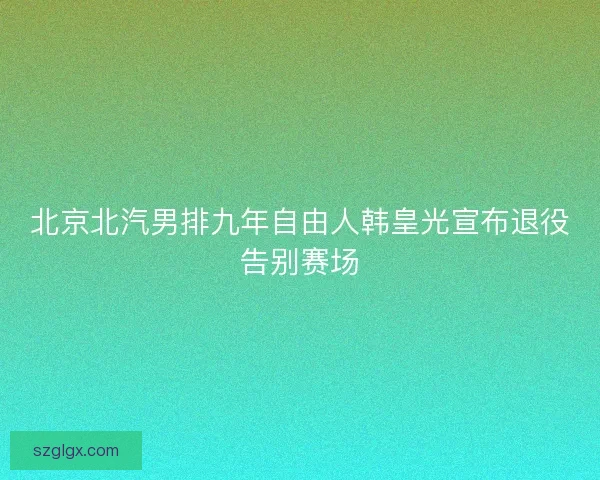 北京北汽男排九年自由人韩皇光宣布退役告别赛场