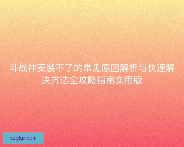 斗战神安装不了的常见原因解析与快速解决方法全攻略指南实用版