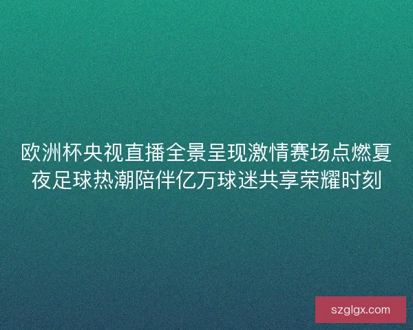 欧洲杯央视直播全景呈现激情赛场点燃夏夜足球热潮陪伴亿万球迷共享荣耀时刻