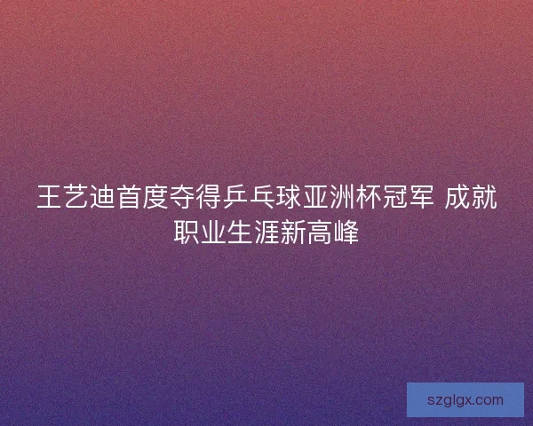 王艺迪首度夺得乒乓球亚洲杯冠军 成就职业生涯新高峰