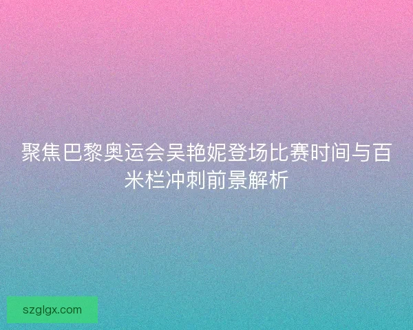 聚焦巴黎奥运会吴艳妮登场比赛时间与百米栏冲刺前景解析