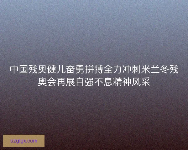 中国残奥健儿奋勇拼搏全力冲刺米兰冬残奥会再展自强不息精神风采