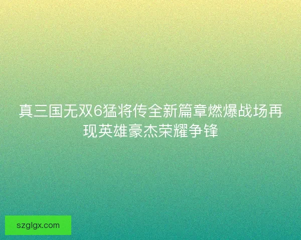 真三国无双6猛将传全新篇章燃爆战场再现英雄豪杰荣耀争锋