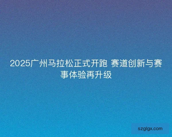 2025广州马拉松正式开跑 赛道创新与赛事体验再升级