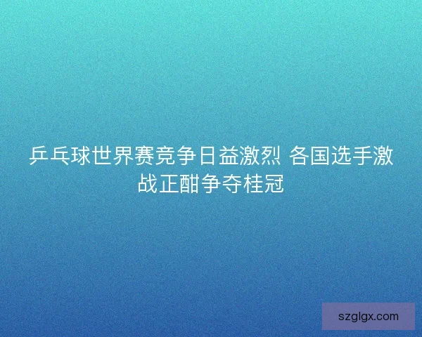 乒乓球世界赛竞争日益激烈 各国选手激战正酣争夺桂冠 乒乓球世界赛竞争日益激烈 各国选手激战正酣争夺桂冠