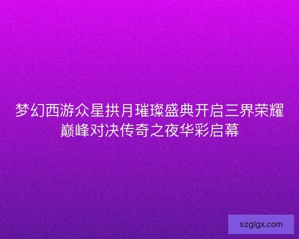 梦幻西游众星拱月璀璨盛典开启三界荣耀巅峰对决传奇之夜华彩启幕