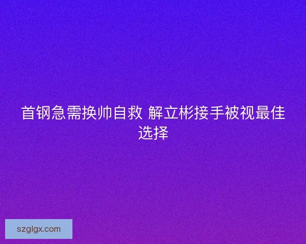首钢急需换帅自救 解立彬接手被视最佳选择 首钢急需换帅自救 解立彬接手被视最佳选择