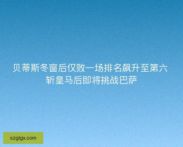 贝蒂斯冬窗后仅败一场排名飙升至第六 斩皇马后即将挑战巴萨 贝蒂斯冬窗后仅败一场排名飙升至第六 斩皇马后即将挑战巴萨