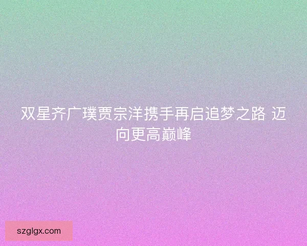 双星齐广璞贾宗洋携手再启追梦之路 迈向更高巅峰