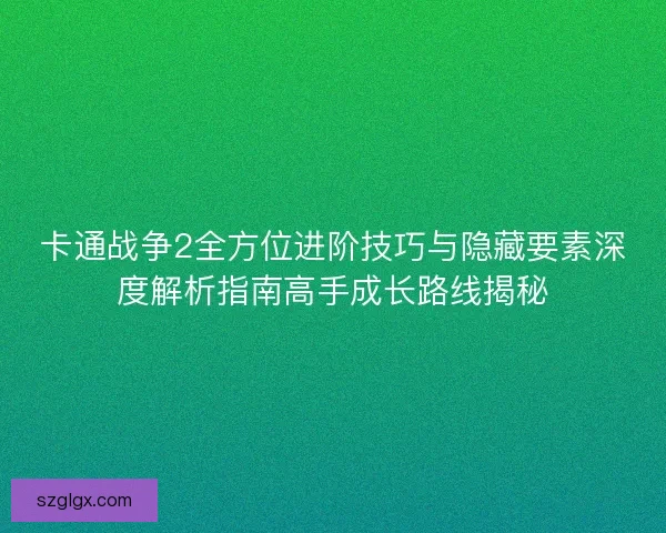 卡通战争2全方位进阶技巧与隐藏要素深度解析指南高手成长路线揭秘