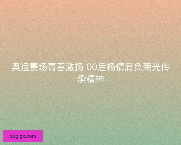 奥运赛场青春激扬 00后杨倩肩负荣光传承精神