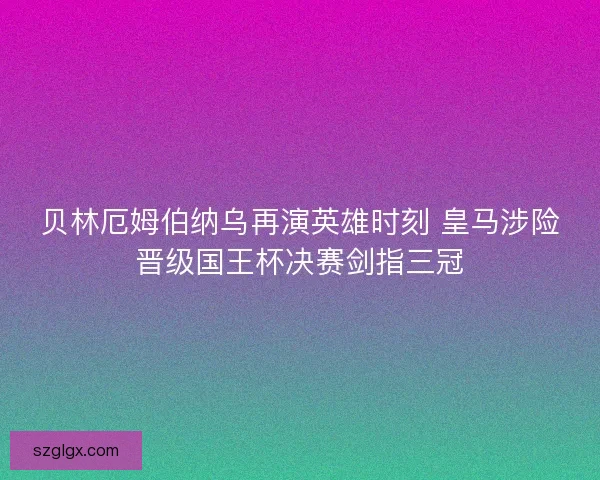 贝林厄姆伯纳乌再演英雄时刻 皇马涉险晋级国王杯决赛剑指三冠