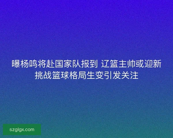 曝杨鸣将赴国家队报到 辽篮主帅或迎新挑战篮球格局生变引发关注 曝杨鸣将赴国家队报到 辽篮主帅或迎新挑战篮球格局生变引发关注