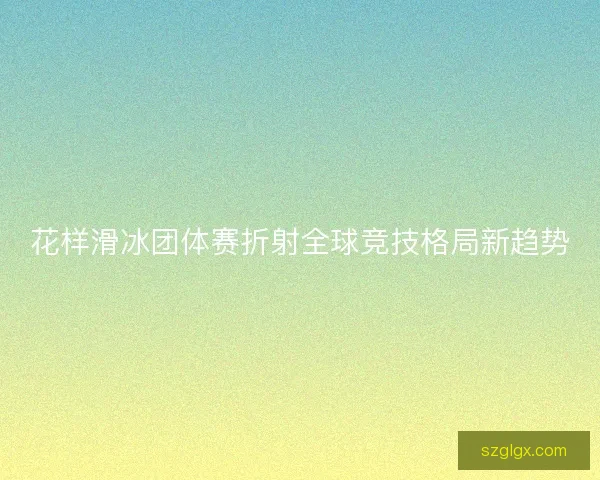 花样滑冰团体赛折射全球竞技格局新趋势 花样滑冰团体赛折射全球竞技格局新趋势