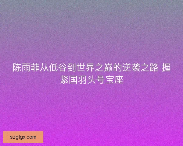 陈雨菲从低谷到世界之巅的逆袭之路 握紧国羽头号宝座