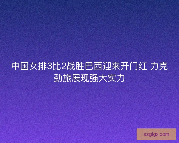 中国女排3比2战胜巴西迎来开门红 力克劲旅展现强大实力 中国女排3比2战胜巴西迎来开门红 力克劲旅展现强大实力