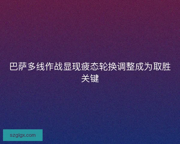 巴萨多线作战显现疲态轮换调整成为取胜关键 巴萨多线作战显现疲态轮换调整成为取胜关键
